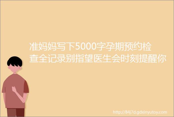 准妈妈写下5000字孕期预约检查全记录别指望医生会时刻提醒你